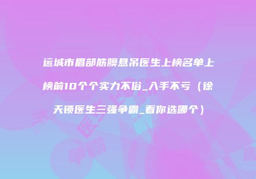 运城市眉部筋膜悬吊医生上榜名单上榜前10个个实力不俗_入手不亏（徐天锁医生三强争霸_看你选哪个）
