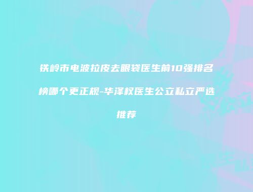 铁岭市电波拉皮去眼袋医生前10强排名榜哪个更正规-华泽权医生公立私立严选推荐