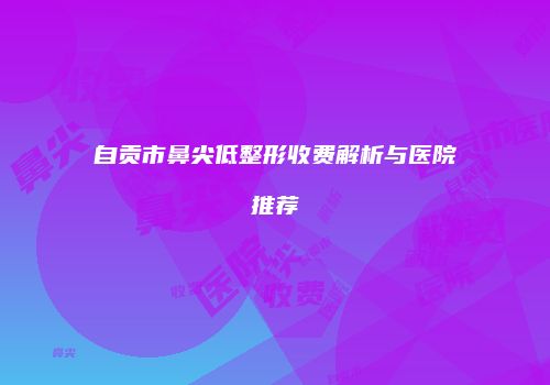 自贡市鼻尖低整形收费解析与医院推荐