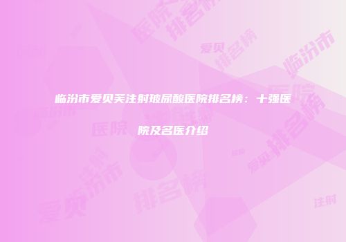 临汾市爱贝芙注射玻尿酸医院排名榜：十强医院及名医介绍