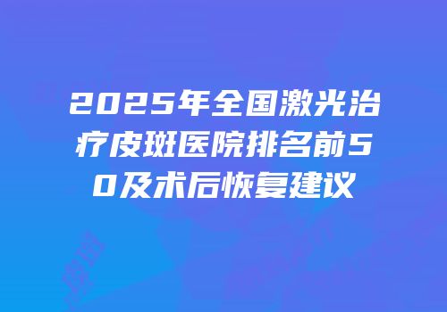 2025年全国激光治疗皮斑医院排名前50及术后恢复建议
