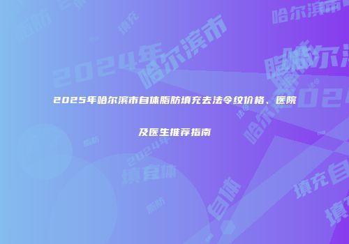 2025年哈尔滨市自体脂肪填充去法令纹价格、医院及医生推荐指南
