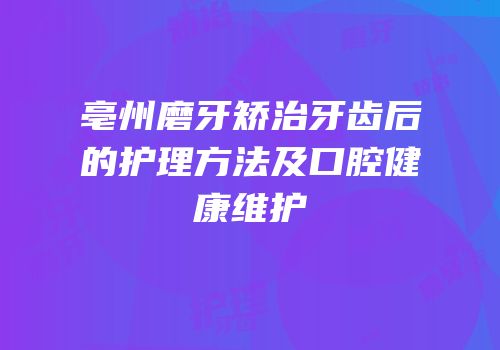 亳州磨牙矫治牙齿后的护理方法及口腔健康维护