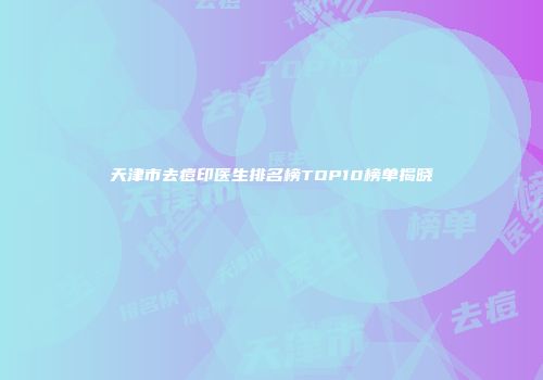 天津市去痘印医生排名榜TOP10榜单揭晓