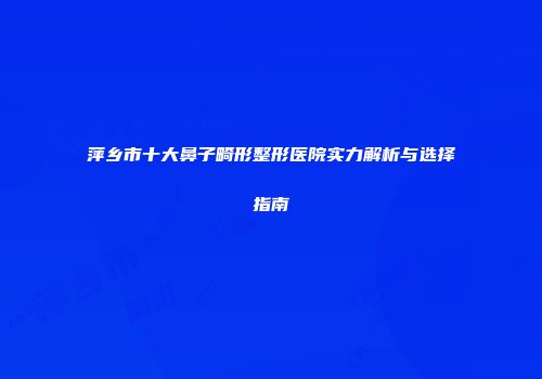 萍乡市十大鼻子畸形整形医院实力解析与选择指南