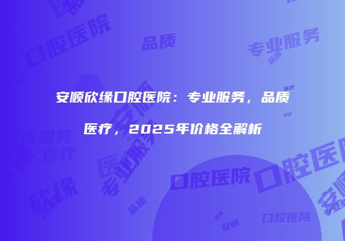 安顺欣缘口腔医院：专业服务，品质医疗，2025年价格全解析