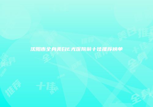 沈阳市全身美白E光医院前十佳推荐榜单