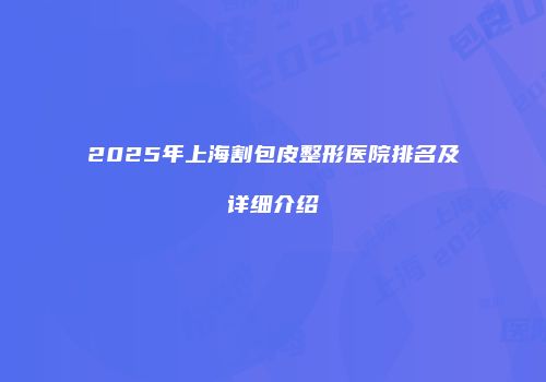 2025年上海割包皮整形医院排名及详细介绍