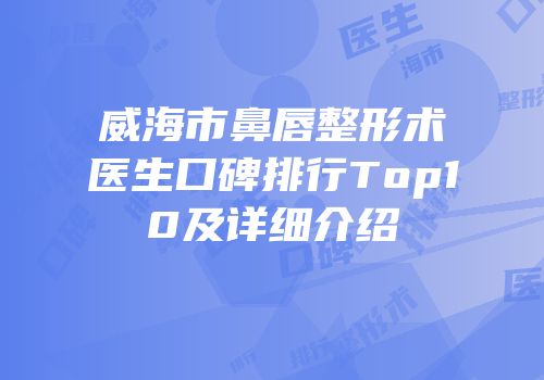 威海市鼻唇整形术医生口碑排行Top10及详细介绍