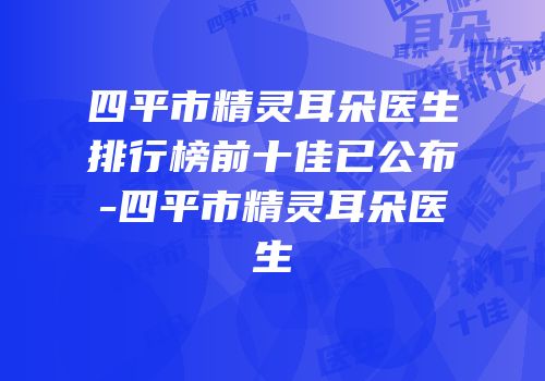 四平市精灵耳朵医生排行榜前十佳已公布-四平市精灵耳朵医生