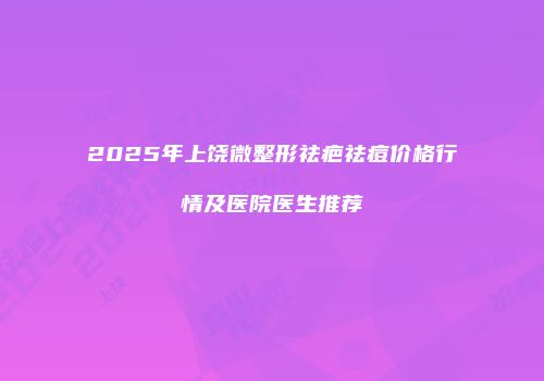 2025年上饶微整形祛疤祛痘价格行情及医院医生推荐