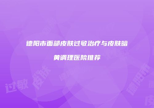 德阳市面部皮肤过敏治疗与皮肤暗黄调理医院推荐