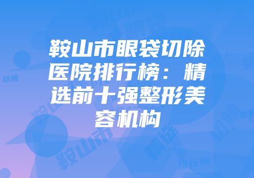 鞍山市眼袋切除医院排行榜：精选前十强整形美容机构