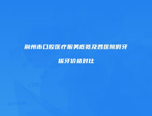 荆州市口腔医疗服务概览及各医院假牙拔牙价格对比