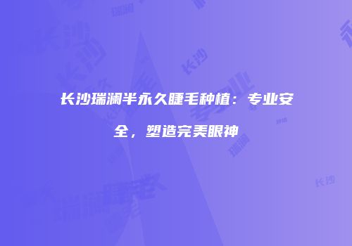 长沙瑞澜半永久睫毛种植：专业安全，塑造完美眼神