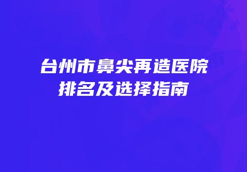 台州市鼻尖再造医院排名及选择指南