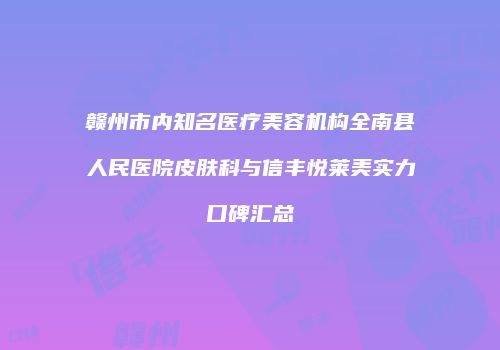 赣州市内知名医疗美容机构全南县人民医院皮肤科与信丰悦莱美实力口碑汇总