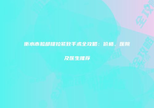 衡水市脸部提拉紧致手术全攻略：价格、医院及医生推荐