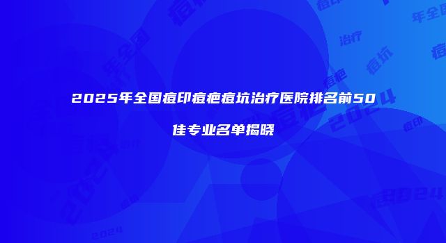 2025年全国痘印痘疤痘坑治疗医院排名前50佳专业名单揭晓