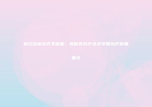 鲜红斑痣治疗不留疤：揭秘有效疗法及早期治疗的重要性