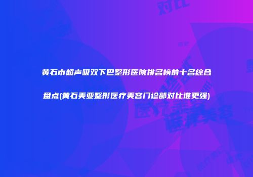 黄石市超声吸双下巴整形医院排名榜前十名综合盘点(黄石美亚整形医疗美容门诊部对比谁更强)