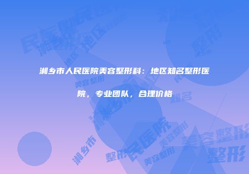 湘乡市人民医院美容整形科：地区知名整形医院，专业团队，合理价格