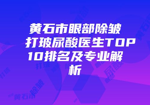 黄石市眼部除皱打玻尿酸医生TOP10排名及专业解析