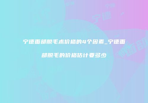 宁德面部脱毛术价格的4个因素_宁德面部脱毛的价格估计要多少