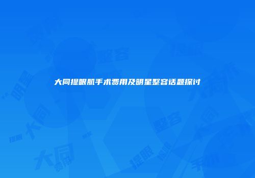 大同提眼肌手术费用及明星整容话题探讨