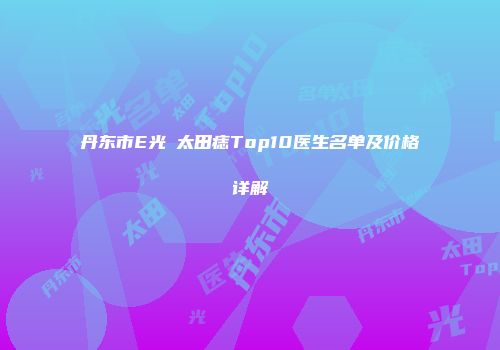 丹东市E光袪太田痣Top10医生名单及价格详解