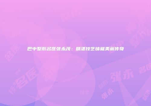 巴中整形名医张永茂：精湛技艺铸就美丽传奇