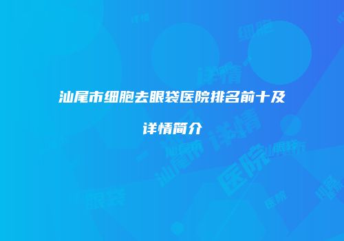 汕尾市细胞去眼袋医院排名前十及详情简介