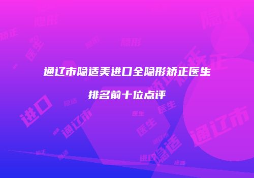 通辽市隐适美进口全隐形矫正医生排名前十位点评