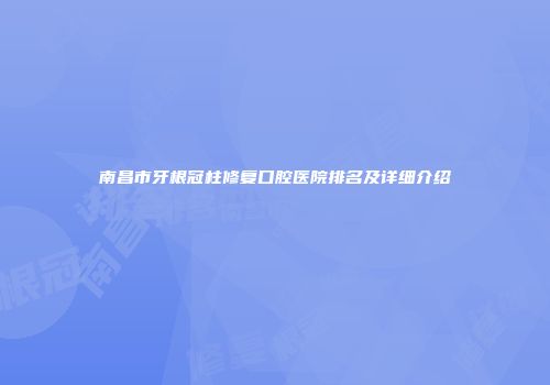 南昌市牙根冠柱修复口腔医院排名及详细介绍