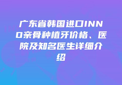 广东省韩国进口INNO亲骨种植牙价格、医院及知名医生详细介绍