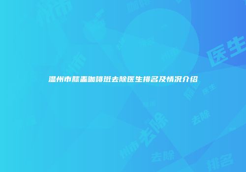 温州市膝盖咖啡斑去除医生排名及情况介绍