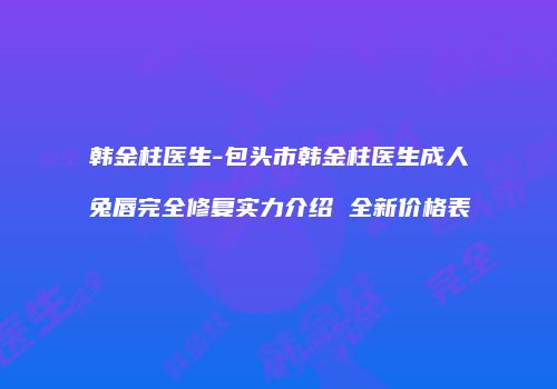 韩金柱医生-包头市韩金柱医生成人兔唇完全修复实力介绍 全新价格表