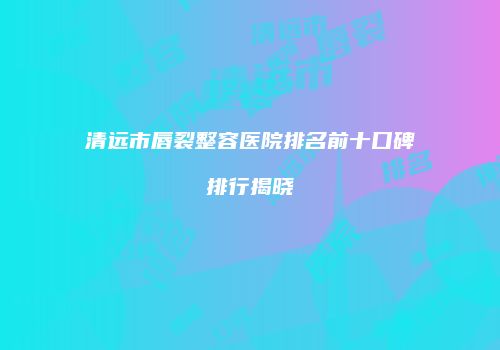 清远市唇裂整容医院排名前十口碑排行揭晓