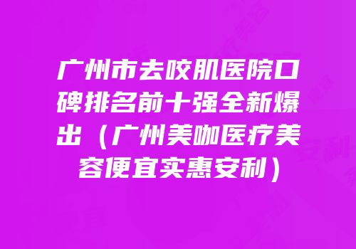 广州市去咬肌医院口碑排名前十强全新爆出（广州美咖医疗美容便宜实惠安利）