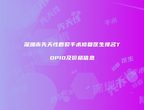 深圳市先天性唇裂手术修复医生排名TOP10及价格信息