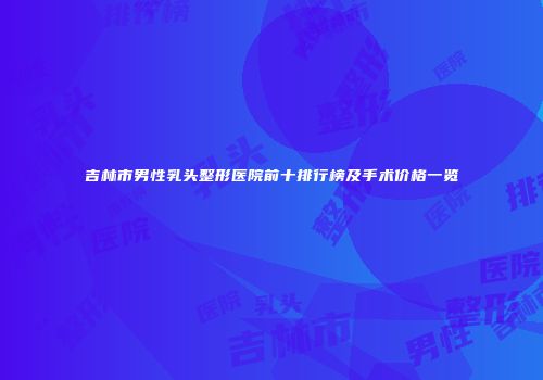 吉林市男性乳头整形医院前十排行榜及手术价格一览