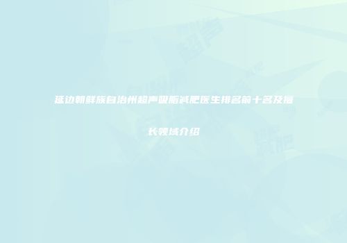 延边朝鲜族自治州超声吸脂减肥医生排名前十名及擅长领域介绍
