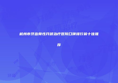 杭州市牙齿骨性开颌治疗医院口碑排行前十佳推荐