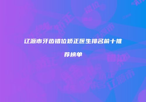 辽源市牙齿错位矫正医生排名前十推荐榜单