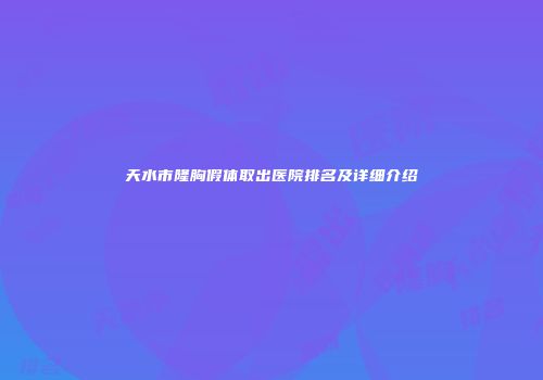 天水市隆胸假体取出医院排名及详细介绍