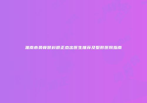 淮南市鼻骨倾斜矫正杰出医生推荐及整形医院指南