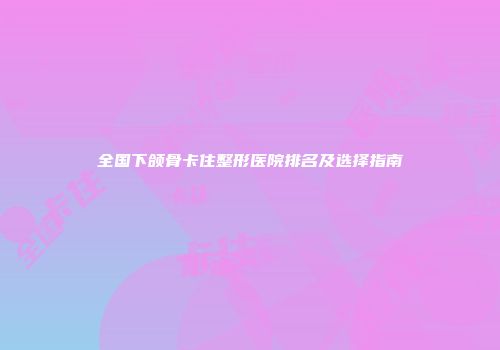 全国下颌骨卡住整形医院排名及选择指南