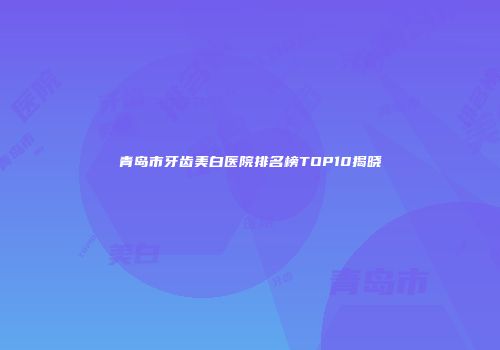 青岛市牙齿美白医院排名榜TOP10揭晓
