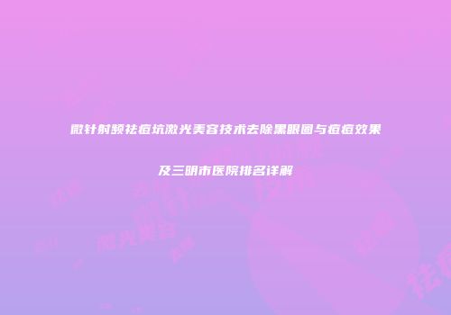 微针射频祛痘坑激光美容技术去除黑眼圈与痘痘效果及三明市医院排名详解