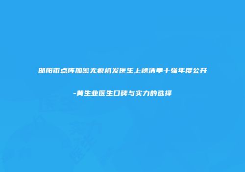 邵阳市点阵加密无痕植发医生上榜清单十强年度公开-黄生业医生口碑与实力的选择